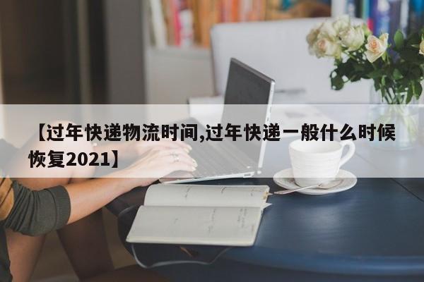 【过年快递物流时间,过年快递一般什么时候恢复2021】