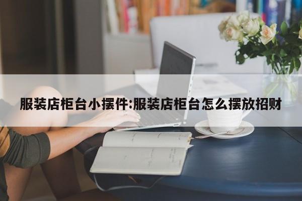 服装店柜台小摆件:服装店柜台怎么摆放招财