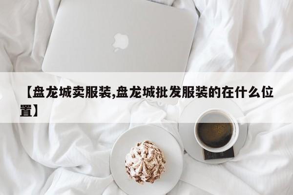 【盘龙城卖服装,盘龙城批发服装的在什么位置】