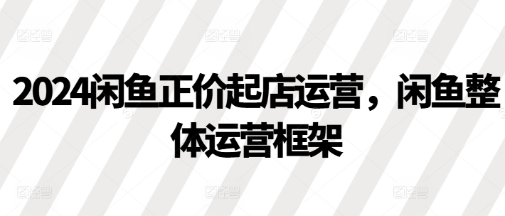 2024闲鱼正价起店运营，闲鱼整体运营框架