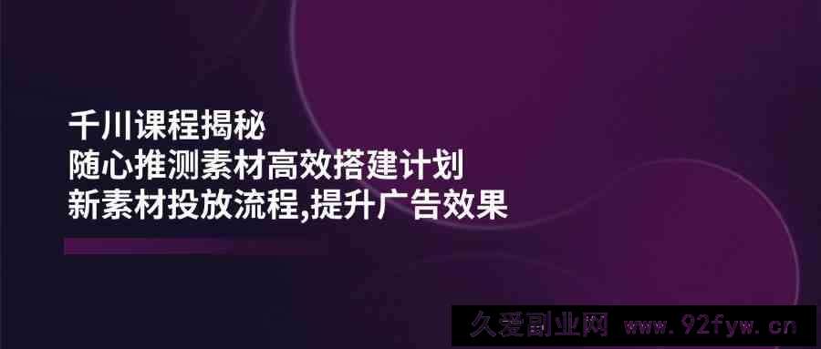 千川课程揭秘：随心推测素材高效搭建计划,新素材投放流程,提升广告效果