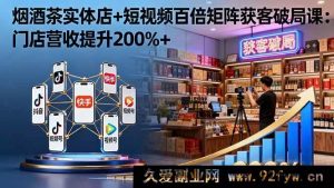 (16272期)烟酒茶实体店借短视频百倍矩阵破局获客课:门店营收猛增200%+-吾爱副业网