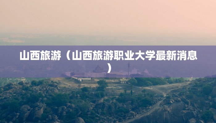 山西旅游(山西旅游职业大学最新消息)
