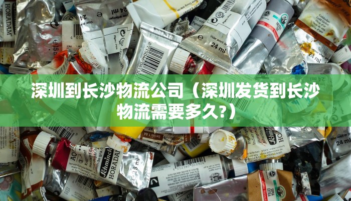 深圳到长沙物流公司（深圳发货到长沙物流需要多久?）
