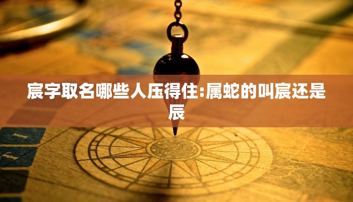 宸字取名哪些人压得住:属蛇的叫宸还是辰