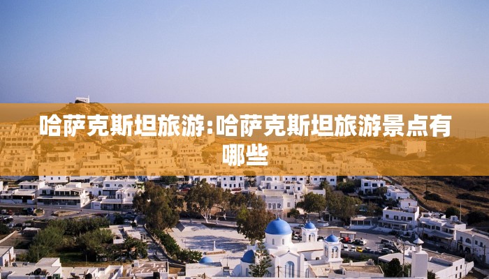 哈萨克斯坦旅游:哈萨克斯坦旅游景点有哪些