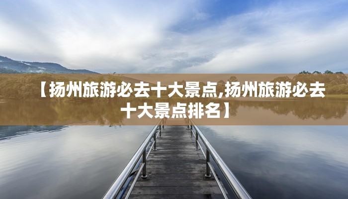 【扬州旅游必去十大景点,扬州旅游必去十大景点排名】