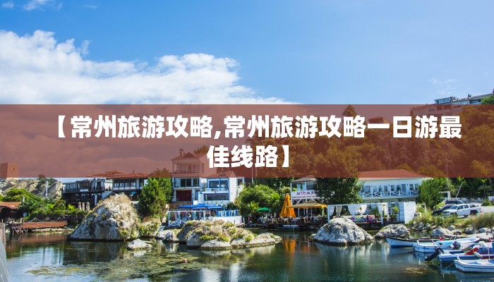 【常州旅游攻略,常州旅游攻略一日游最佳线路】