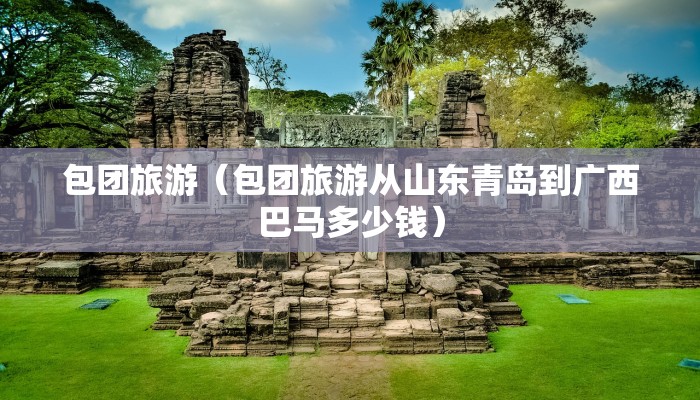 包团旅游（包团旅游从山东青岛到广西巴马多少钱）